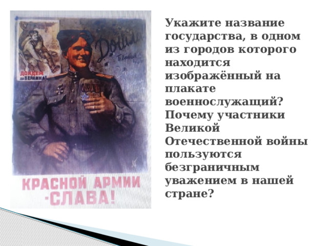 Укажите название государства, в одном из городов которого находится изображённый на  плакате военнослужащий? Почему участники Великой Отечественной войны пользуются  безграничным уважением в нашей стране? 