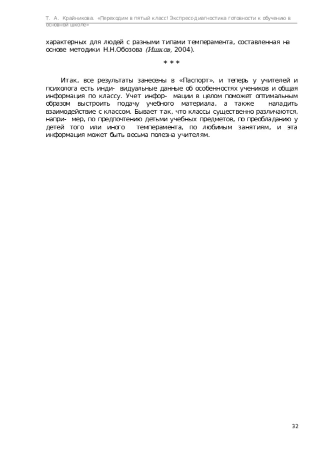 Т.  А.  Крайникова.  «Переходим  в  пятый  класс! Экспресс-диагностика  готовности  к  обучению  в  основной  школе» характерных  для  людей  с  разными  типами  темперамента,  составленная  на  основе  методики  Н.Н.Обозова  (Ишков,  2004). *  *  * Итак, все результаты занесены в «Паспорт», и теперь у учителей и психолога есть инди-  видуальные данные об особенностях учеников и общая информация по классу. Учет инфор-  мации в целом поможет оптимальным образом выстроить подачу учебного материала, а также наладить взаимодействие с классом. Бывает так, что классы существенно различаются, напри-  мер, по предпочтению детьми учебных предметов, по преобладанию у детей того или иного  темперамента,  по  любимым  занятиям,  и  эта  информация  может  быть  весьма  полезна  учителям.  