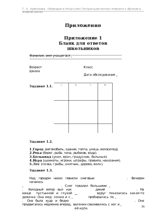 Т.  А.  Крайникова.  «Переходим  в  пятый  класс! Экспресс-диагностика  готовности  к  обучению  в  основной  школе» Приложения Приложение  1 Бланк  для  ответов  школьников Ф амилия,  имя  уч а щ е г ос я    Возраст  Класс    Школа     Д а т а  обс л е д о в а ния      Задание  1.1. Задание  1.2. Город  (автомобиль,  здание,  толпа,  улица,  велосипед). Река  (берег,  рыба,  тина,  рыболов,  вода). Б о л ь ни ц а  (у к о л,  в р а ч,  гр а д у с ник,  б о л ь н ы е). Игра (шахматы,  игроки,  штрафы,  правила,  наказания). Л е с  ( п о чва,  г р и б ы,  о х о тник,  д е ре во,  в о лк). Задание  1.3. Над  городом  низко  повисли  снеговые  .  Вечером  началась   .  С н е г   п о валил   б о л ь шими      . Холодный  ветер  выл  как     дикий  .  На  конце  п у с тын н о й  и  г л у х о й      вд р уг  п о к а за л а с ь  к а к а я- т о д е в о ч к а.  Он а  м е д- л е н н о  и  с      про б ира л а с ь  п о     . Она  была  худа  и  бедно       .  Она  продвигалась  медленно  вперед,  ва л е нки  с валивал и с ь  с  н о г  и        е й  идти.  