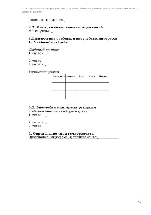 Т.  А.  Крайникова.  «Переходим  в  пятый  класс! Экспресс-диагностика  готовности  к  обучению  в  основной  школе» Ш к о л ь н а я  м о тив а ция    2.2.  Метод  незаконченных  предложений М о тив  уч е ния    Диагностика  учебных  и внеучебных  интересов Учебные  интересы Учебные  интересы Любимый  предмет 1  м е с т о  –      2  м е с т о  –     3  м е с т о  –    Расписание  уроков 3.2.  Внеучебные  интересы учащихся Любимое  занятие  в  свободное  время 1  м е с т о  –      2  м е с т о  –     3  м е с т о  –    4.  Определение  типа  темперамента П рео б л а д а ю щий( и е)  тип(ы)  т е мп е р а м е н т а:    