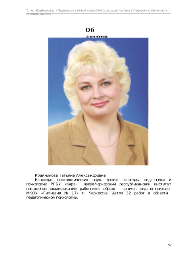 Т.  А.  Крайникова.  «Переходим  в  пятый  класс! Экспресс-диагностика  готовности  к  обучению  в  основной  школе» Об  авторе Кр а йни к о ва  Т а т ь я н а  А л е к с а ндр о в н а Кандидат  психологических  наук,  доцент  кафедры  педагогики  и  психологии  РГБУ  «Кара-  чаево-Черкесский республиканский институт повышения квалификации работников образо-  вания», педагог-психолог МКОУ «Гимназия №  17» г. Черкесска. Автор 32 работ в области  педагогической  психологии.  