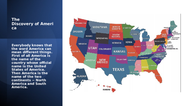 The Discovery of America   Everybody knows that the word America can mean different things. First of all America is the name of the country whose official name is the United States of America. Then America is the name of the two continents − North America and South America. 