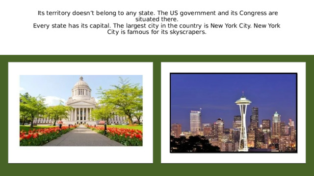   Its territory doesn’t belong to any state. The US government and its Congress are situated there.  Every state has its capital. The largest city in the country is New York City. New York City is famous for its skyscrapers. 