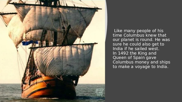   Like many people of his time Columbus knew that our planet is round. He was sure he could also get to India if he sailed west.  In 1492 the King and Queen of Spain gave Columbus money and ships to make a voyage to India. 