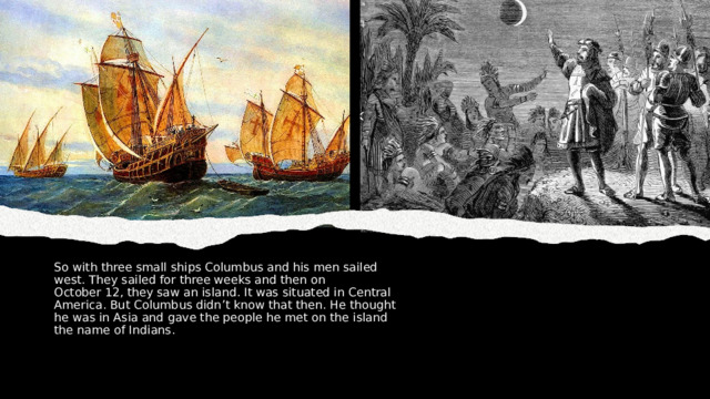 So with three small ships Columbus and his men sailed west. They sailed for three weeks and then on October 12, they saw an island. It was situated in Central America. But Columbus didn’t know that then. He thought he was in Asia and gave the people he met on the island the name of Indians. 