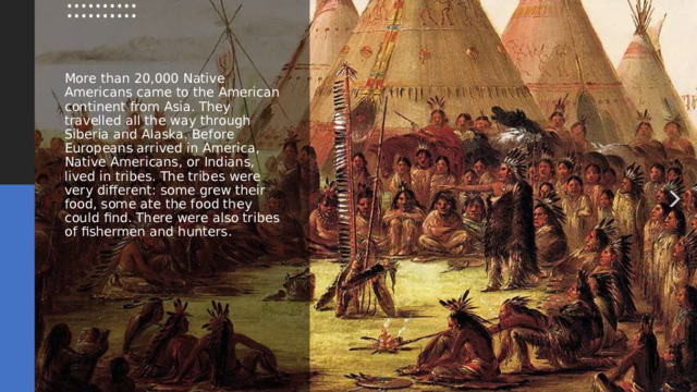 More than 20,000 Native Americans came to the American continent from Asia. They travelled all the way through Siberia and Alaska. Before Europeans arrived in America, Native Americans, or Indians, lived in tribes. The tribes were very different: some grew their food, some ate the food they could find. There were also tribes of fishermen and hunters. 