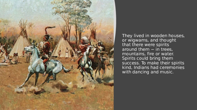They lived in wooden houses, or wigwams, and thought that there were spirits around them − in trees, mountains, fire or water. Spirits could bring them success. To make their spirits kind, Indians had ceremonies with dancing and music. 