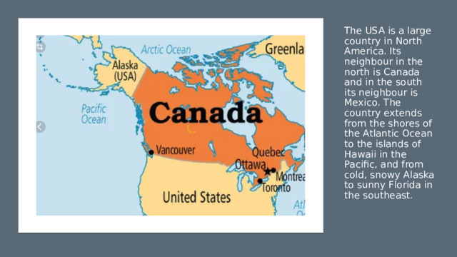 The USA is a large country in North America. Its neighbour in the north is Canada and in the south its neighbour is Mexico. The country extends from the shores of the Atlantic Ocean to the islands of Hawaii in the Pacific, and from cold, snowy Alaska to sunny Florida in the southeast. 