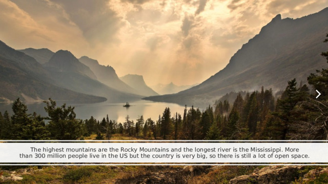 The highest mountains are the Rocky Mountains and the longest river is the Mississippi. More than 300 million people live in the US but the country is very big, so there is still a lot of open space. 