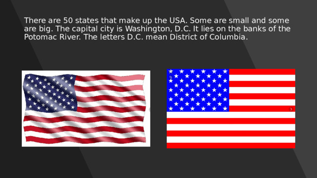 There are 50 states that make up the USA. Some are small and some are big. The capital city is Washington, D.C. It lies on the banks of the Potomac River. The letters D.C. mean District of Columbia. 