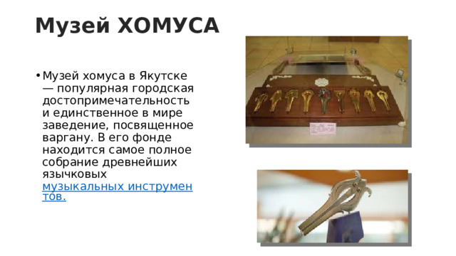 Музей ХОМУСА   Музей хомуса в Якутске — популярная городская достопримечательность и единственное в мире заведение, посвященное варгану. В его фонде находится самое полное собрание древнейших язычковых  музыкальных инструментов. 