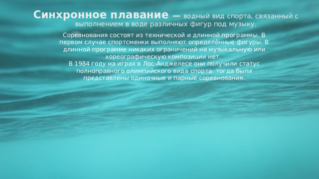 Синхронное плавание — водный вид спорта, связанный с выполнением в воде различных фигур под музыку. Соревнования состоят из технической и длинной программы. В первом случае спортсменки выполняют определённые фигуры. В длинной программе никаких ограничений на музыкальную или хореографическую композиции нет.  В 1984 году на играх в Лос-Анджелесе они получили статус полноправного олимпийского вида спорта: тогда были представлены одиночные и парные соревнования.  