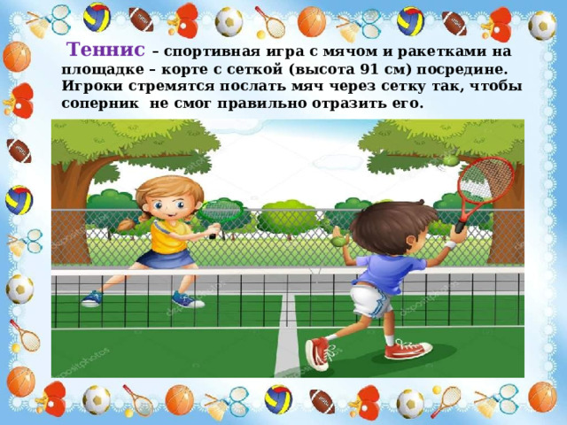  Теннис – спортивная игра с мячом и ракетками на площадке – корте с сеткой (высота 91 см) посредине. Игроки стремятся послать мяч через сетку так, чтобы соперник не смог правильно отразить его. 