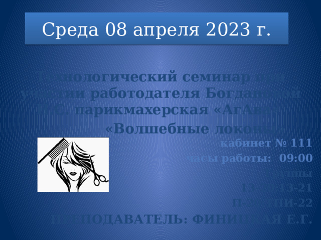 Среда 08 апреля 2023 г.  Технологический семинар при участии работодателя Богдановой Н.С. парикмахерская «АгАва»  «Волшебные локоны»      кабинет № 111 часы работы : 09:00 Группы 13-20;13-21 П-20;ТПИ-22 Преподаватель: Финицкая Е.Г. 