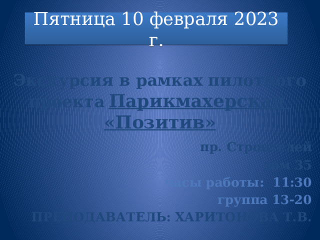 Пятница 10 февраля 2023 г.  Экскурсия в рамках пилотного проекта  Парикмахерская «Позитив»  пр. Строителей дом 35 часы работы: 11:30 группа 13-20 Преподаватель: Харитонова Т.В. 
