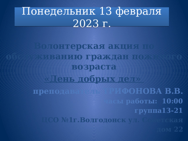 Понедельник 13 февраля 2023 г.  Волонтерская акция по обслуживанию граждан пожилого возраста «День добрых дел»   преподаватель ТРИФОНОВА В.В. часы работы: 10:00 группа13-21 ЦСО №1г.Волгодонск ул. Советская дом 22  