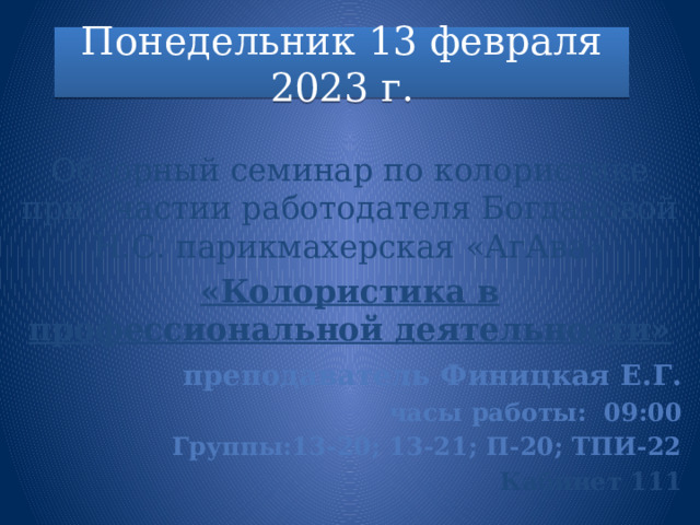 Понедельник 13 февраля 2023 г.  Обзорный семинар по колористике при участии работодателя Богдановой Н.С. парикмахерская «АгАва» «Колористика в профессиональной деятельности»   преподаватель Финицкая Е.Г. часы работы: 09:00 Группы:13-20; 13-21; П-20; ТПИ-22 Кабинет 111  