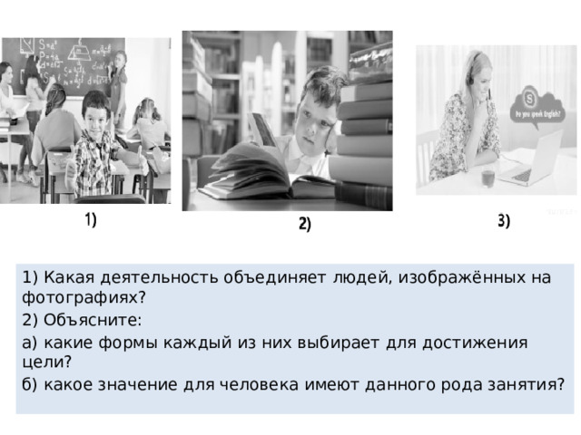 1) Какая деятельность объединяет людей, изображённых на фотографиях? 2) Объясните: а) какие формы каждый из них выбирает для достижения цели? б) какое значение для человека имеют данного рода занятия? 