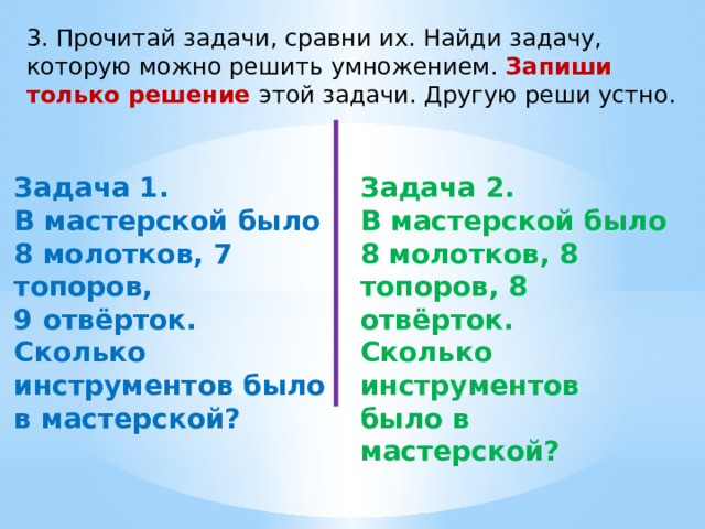 3. Прочитай задачи, сравни их. Найди задачу, которую можно решить умножением. Запиши только решение этой задачи. Другую реши устно. Задача 1. Задача 2. В мастерской было 8 молотков, 7 топоров, В мастерской было 8 молотков, 8 топоров, 8 отвёрток. 9 отвёрток. Сколько инструментов было в мастерской? Сколько инструментов было в мастерской?  