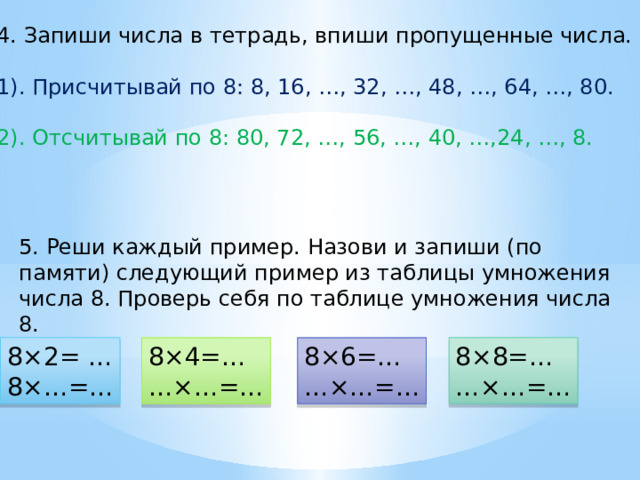 4. Запиши числа в тетрадь, впиши пропущенные числа. 1). Присчитывай по 8: 8, 16, …, 32, …, 48, …, 64, …, 80. 2). Отсчитывай по 8: 80, 72, …, 56, …, 40, …,24, …, 8. 5. Реши каждый пример. Назови и запиши (по памяти) следующий пример из таблицы умножения числа 8. Проверь себя по таблице умножения числа 8. 8×2= … 8×8=… 8×…=… … ×…=… 8×4=… 8×6=… … ×…=… … ×…=… 