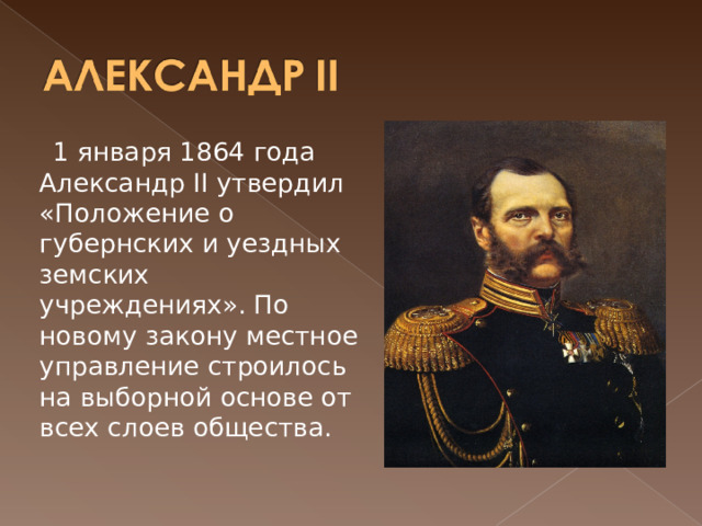  1 января 1864 года Александр II утвердил «Положение о губернских и уездных земских учреждениях». По новому закону местное управление строилось на выборной основе от всех слоев общества.  
