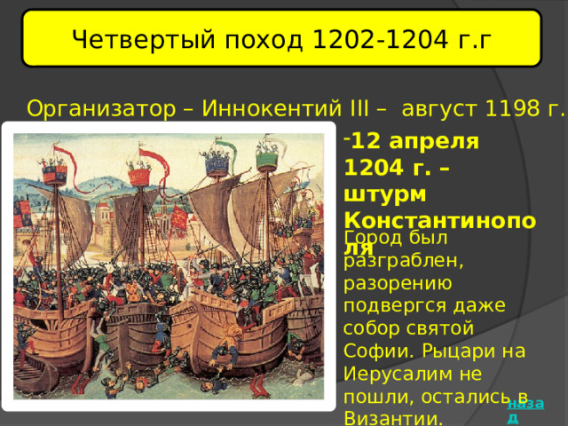Четвертый поход 1202-1204 г.г Организатор – Иннокентий III – август 1198 г. 12 апреля 1204 г. – штурм Константинополя   Город был разграблен, разорению подвергся даже собор святой Софии. Рыцари на Иерусалим не пошли, остались в Византии.  