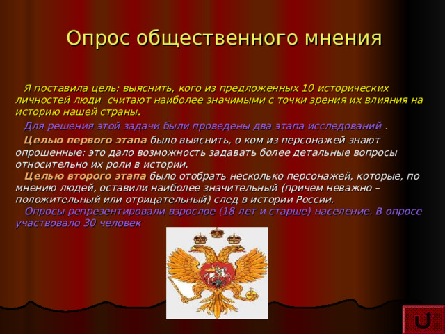 Опрос общественного мнения Я поставила цель: выяснить, кого из предложенных 10 исторических личностей люди считают наиболее значимыми с точки зрения их влияния на историю нашей страны.  Для решения этой задачи были проведены два этапа исследований  . Целью первого этапа  было выяснить, о ком из персонажей знают опрошенные: это дало возможность задавать более детальные вопросы относительно их роли в истории.   Целью второго этапа было отобрать несколько персонажей, которые, по мнению людей, оставили наиболее значительный (причем неважно – положительный или отрицательный) след в истории России.   Опросы репрезентировали взрослое (18 лет и старше) население. В опросе участвовало 30 человек   