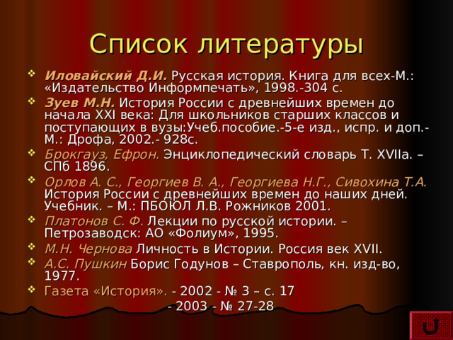 Список литературы Иловайский Д.И. Русская история. Книга для всех-М.: «Издательство Информпечать», 1998.-304 с. Зуев М.Н. История России с древнейших времен до начала XXI века: Для школьников старших классов и поступающих в вузы:Учеб.пособие.-5-е изд., испр. и доп.- М.: Дрофа, 2002.- 928с. Брокгауз, Ефрон. Энциклопедический словарь Т. XVIIa. – СПб 1896 . Орлов А. С., Георгиев В. А., Георгиева Н.Г., Сивохина Т.А. История России с древнейших времен до наших дней. Учебник. – М.: ПБОЮЛ Л.В. Рожников 2001. Платонов С. Ф. Лекции по русской истории. – Петрозаводск: АО «Фолиум», 1995. М.Н. Чернова Личность в Истории. Россия век XVII . А.С. Пушкин Борис Годунов – Ставрополь, кн. изд-во, 1977. Газета «История». - 2002 - № 3 – с. 17  - 2003 - № 27-28 