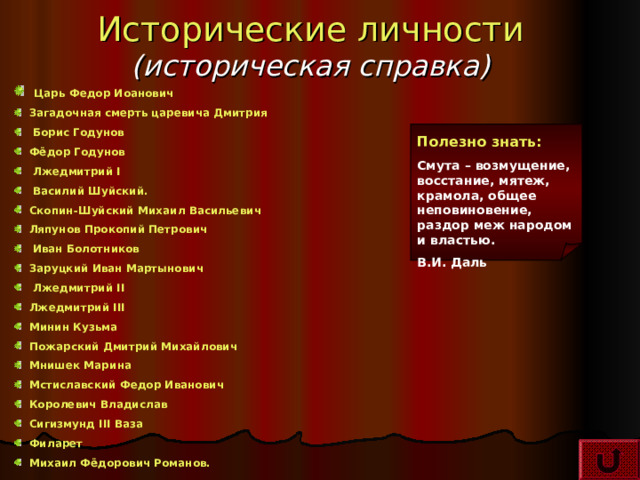 Исторические личности  (историческая справка)  Царь Федор Иоанович  Загадочная смерть царевича Дмитрия  Борис Годунов  Фёдор Годунов  Лжедмитрий I  Василий Шуйский.  Скопин-Шуйский Михаил Васильевич   Ляпунов Прокопий Петрович  Иван Болотников  Заруцкий Иван Мартынович  Лжедмитрий II  Лжедмитрий II I  Минин Кузьма   Пожарский Дмитрий Михайлович  Мнишек Марина  Мстиславский Федор Иванович  Королевич Владислав  Сигизмунд III Ваза   Филарет   Михаил Фёдорович Романов. Полезно знать: Смута – возмущение, восстание, мятеж, крамола, общее неповиновение, раздор меж народом и властью. В.И. Даль 