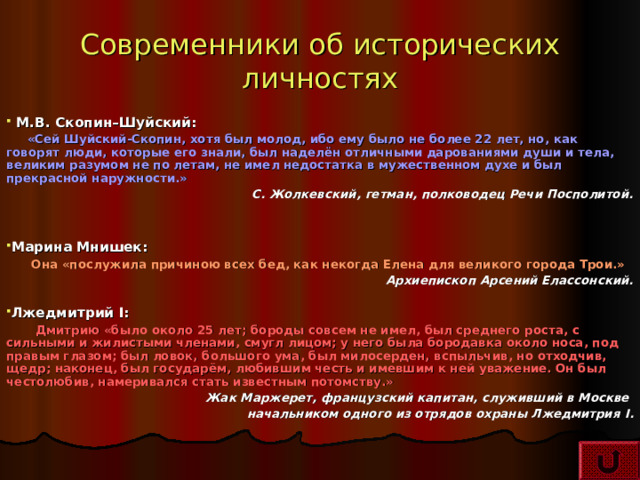 Современники об исторических личностях  М.В. Скопин–Шуйский:  «Сей Шуйский-Скопин, хотя был молод, ибо ему было не более 22 лет, но, как говорят люди, которые его знали, был наделён отличными дарованиями души и тела, великим разумом не по летам, не имел недостатка в мужественном духе и был прекрасной наружности.» С. Жолкевский, гетман, полководец Речи Посполитой.   Марина Мнишек:  Она «послужила причиною всех бед, как некогда Елена для великого города Трои.» Архиепископ Арсений Елассонский.  Лжедмитрий I :  Дмитрию «было около 25 лет; бороды совсем не имел, был среднего роста, с сильными и жилистыми членами, смугл лицом; у него была бородавка около носа, под правым глазом; был ловок, большого ума, был милосерден, вспыльчив, но отходчив, щедр; наконец, был государём, любившим честь и имевшим к ней уважение. Он был честолюбив, намеривался стать известным потомству.» Жак Маржерет, французский капитан, служивший в Москве начальником одного из отрядов охраны Лжедмитрия I . 