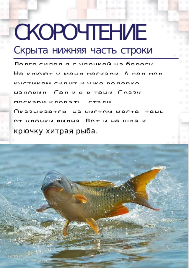 СКОРОЧТЕНИЕ Скрыта  нижняя  часть  строки Долго  сидел  я  с  удочкой  на  берегу. Не клюют у меня пескари. А дед под  кустиком  сидит  и  уже  ведерко  наловил.  Сел и я в тени. Сразу пескари клевать  стали. Оказывается, на чистом месте  тень от удочки видна. Вот и не шла к  крючку  хитрая  рыба.  