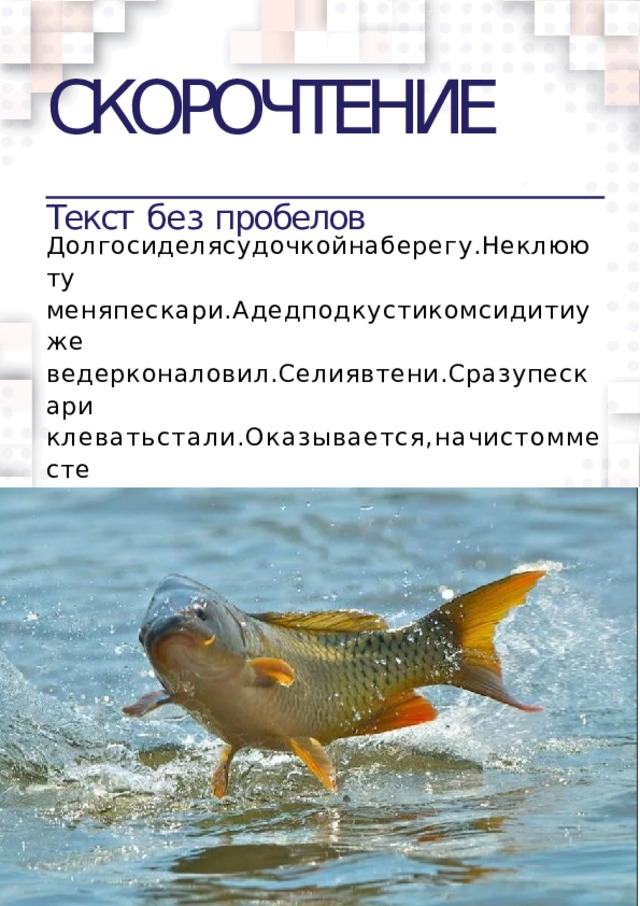 СКОРОЧТЕНИЕ  Текст  без  пробелов Долгосиделясудочкойнаберегу.Неклююту меняпескари.Адедподкустикомсидитиуже  ведерконаловил.Селиявтени.Сразупескари  клеватьстали.Оказывается,начистомместе  теньотудочкивидна.Вотинешлаккрючкухи  траярыба.  