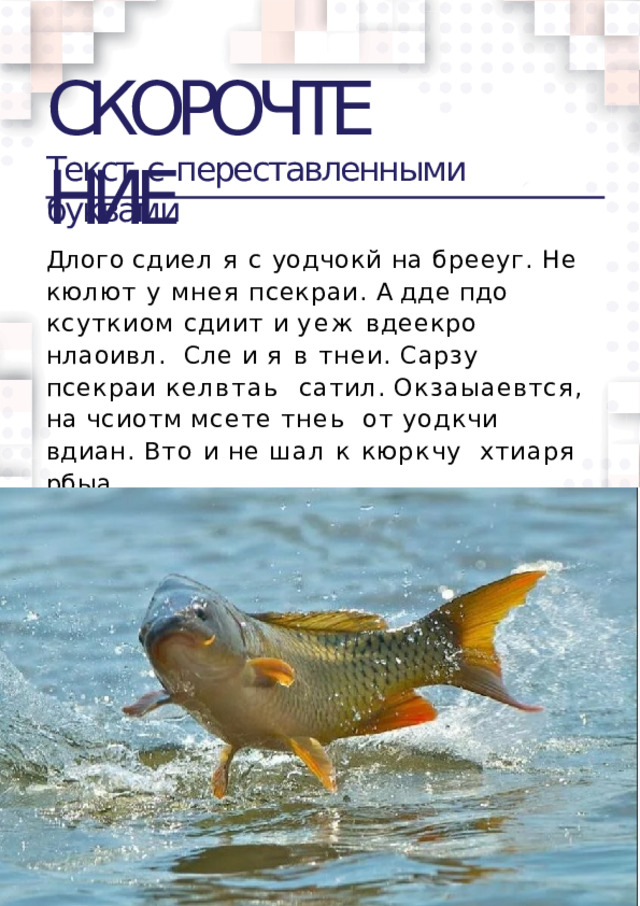СКОРОЧТЕНИЕ Текст  c  переставленными  буквами Длого сдиел я с уодчокй на брееуг. Не  кюлют у мнея псекраи. А дде пдо  ксуткиом сдиит и уеж вдеекро нлаоивл. Сле и я в тнеи. Сарзу псекраи келвтаь  сатил.  Окзаыаевтся,  на  чсиотм  мсете  тнеь  от уодкчи вдиан. Вто и не шал к кюркчу  хтиаря  рбыа.  