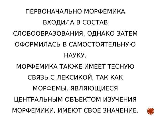 Первоначально морфемика входила в состав словообразования, однако затем оформилась в самостоятельную науку.  Морфемика также имеет тесную связь с лексикой, так как морфемы, являющиеся центральным объектом изучения морфемики, имеют свое значение.    