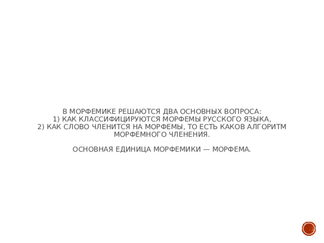 В морфемике решаются два основных вопроса:  1) как классифицируются морфемы русского языка,  2) как слово членится на морфемы, то есть каков алгоритм морфемного членения.   Основная единица морфемики — морфема.   