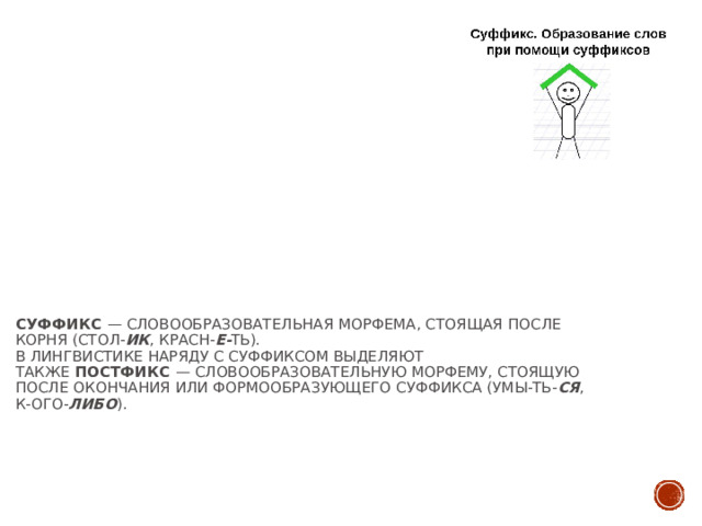 Суффикс  — словообразовательная морфема, стоящая после корня (стол- ик , красн- е- ть).  В лингвистике наряду с суффиксом выделяют также  постфикс  — словообразовательную морфему, стоящую после окончания или формообразующего суффикса (умы-ть- ся , к-ого- либо ).   