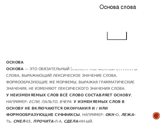 Основа  Основа  — это обязательный элемент морфемной структуры слова, выражающий лексическое значение слова. Формообразующие же морфемы, выражая грамматические значения, не изменяют лексического значения слова.  У неизменяемых слов всё слово составляет основу , например:  если, пальто, вчера .  У изменяемых слов в основу не включаются окончания и / или формообразующие суффиксы , например:  окн- о,  лежа- ть,  смел- ее,  прочита- л-а,  сдела- нн-ый.   