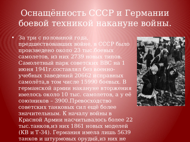 Оснащённость СССР и Германии боевой техникой накануне войны. За три с половиной года, предшествовавших войне, в СССР было произведено около 23 тыс.боевых самолетов, из них 2739 новых типов. Самолетный парк советских ВВС на 1 июня 1941г.составлял без военно-учебных заведений 20662 исправных самолёта,в том числе 15990 боевых. В германской армии накануне вторжения имелось около 10 тыс. самолетов, а у её союзников – 3900.Превосходство советских танковых сил ещё более значительным. К началу войны в Красной Армии насчитывалось более 22 тыс.танков,из них 1861 новых моделей (КВ и Т-34). Германия имела лишь 5639 танков и штурмовых орудий,из них не более 2 тыс. новых образцов (Т – III и Т – IY). Не уступала Красная Армия противнику и в артиллерии. Заметное преимущество немецко-фашистские войска имели только в автоматическом оружии и в автомобилях. 