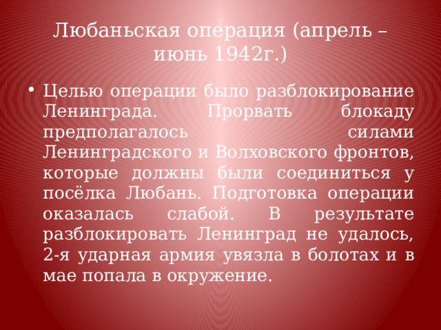 Любаньская операция (апрель – июнь 1942г.) Целью операции было разблокирование Ленинграда. Прорвать блокаду предполагалось силами Ленинградского и Волховского фронтов, которые должны были соединиться у посёлка Любань. Подготовка операции оказалась слабой. В результате разблокировать Ленинград не удалось, 2-я ударная армия увязла в болотах и в мае попала в окружение. 