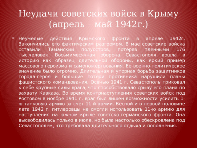 Неудачи советских войск в Крыму (апрель – май 1942г.) Неумелые действия Крымского фронта в апреле 1942г. Закончились его фактическим разгромом. В мае советские войска оставили Таманский полуостров, потеряв пленными 176 тыс.человек. Восьмимесячная оборона Севастополя вошла в историю как образец длительной обороны, как яркий пример массового героизма и самопожертвования. Ее военно-политическое значение было огромно. Длительная и упорная борьба защитников города-героя и большие потери противника нарушили планы фашистского командования. Осенью 1941 г. Севастополь приковал к себе крупные силы врага, что способствовало срыву его плана по захвату Кавказа. Во время контрнаступления советских войск под Ростовом в ноябре 1941 г. враг был лишен возможности усилить 1-ю танковую армию за счет 11-й армии. Весной и в первой половине лета 1942 г. гитлеровцы не смогли использовать 11-ю армию для наступления на южном крыле советско-германского фронта. Она высвободилась только в июле, но была настолько обескровлена под Севастополем, что требовала длительного отдыха и пополнения. 