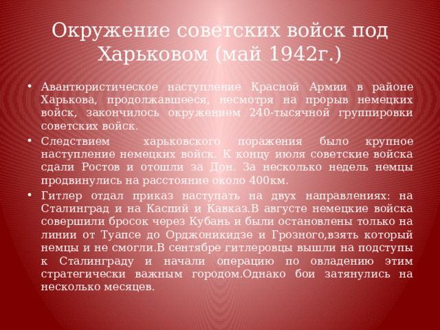 Окружение советских войск под Харьковом (май 1942г.) Авантюристическое наступление Красной Армии в районе Харькова, продолжавшееся, несмотря на прорыв немецких войск, закончилось окружением 240-тысячной группировки советских войск. Следствием харьковского поражения было крупное наступление немецких войск. К концу июля советские войска сдали Ростов и отошли за Дон. За несколько недель немцы продвинулись на расстояние около 400км. Гитлер отдал приказ наступать на двух направлениях: на Сталинград и на Каспий и Кавказ.В августе немецкие войска совершили бросок через Кубань и были остановлены только на линии от Туапсе до Орджоникидзе и Грозного,взять который немцы и не смогли.В сентябре гитлеровцы вышли на подступы к Сталинграду и начали операцию по овладению этим стратегически важным городом.Однако бои затянулись на несколько месяцев. 