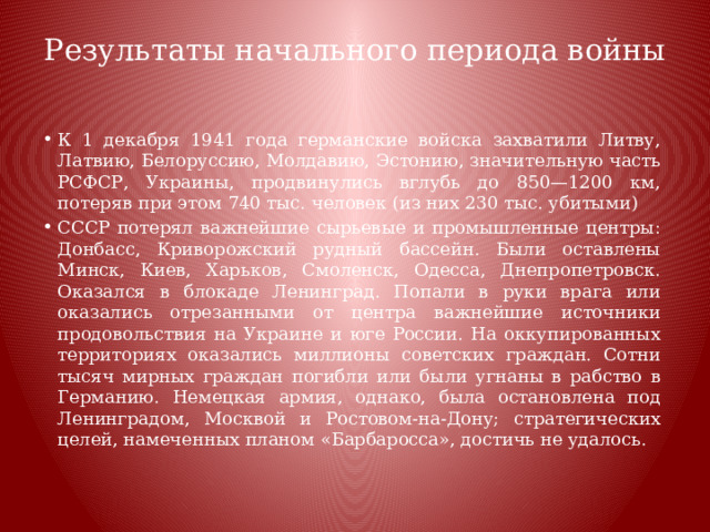Результаты начального периода войны   К 1 декабря 1941 года германские войска захватили Литву, Латвию, Белоруссию, Молдавию, Эстонию, значительную часть РСФСР, Украины, продвинулись вглубь до 850—1200 км, потеряв при этом 740 тыс. человек (из них 230 тыс. убитыми) СССР потерял важнейшие сырьевые и промышленные центры: Донбасс, Криворожский рудный бассейн. Были оставлены Минск, Киев, Харьков, Смоленск, Одесса, Днепропетровск. Оказался в блокаде Ленинград. Попали в руки врага или оказались отрезанными от центра важнейшие источники продовольствия на Украине и юге России. На оккупированных территориях оказались миллионы советских граждан. Сотни тысяч мирных граждан погибли или были угнаны в рабство в Германию. Немецкая армия, однако, была остановлена под Ленинградом, Москвой и Ростовом-на-Дону; стратегических целей, намеченных планом «Барбаросса», достичь не удалось. 