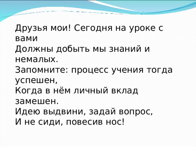 Друзья мои! Сегодня на уроке с вами Должны добыть мы знаний и немалых. Запомните: процесс учения тогда успешен, Когда в нём личный вклад замешен. Идею выдвини, задай вопрос, И не сиди, повесив нос! 
