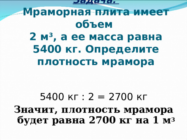 Задача.  Мраморная плита имеет объем  2 м 3 , а ее масса равна 5400 кг. Определите плотность мрамора 5400 кг : 2 = 2700 кг Значит, плотность мрамора будет равна 2700 кг на 1 м 3 