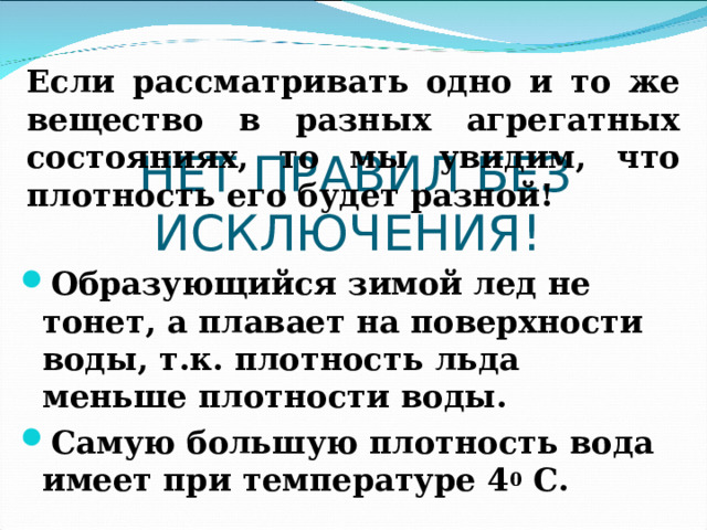 Если рассматривать одно и то же вещество в разных агрегатных состояниях, то мы увидим, что плотность его будет разной! НЕТ ПРАВИЛ БЕЗ ИСКЛЮЧЕНИЯ! Образующийся зимой лед не тонет, а плавает на поверхности воды, т.к. плотность льда меньше плотности воды. Самую большую плотность вода имеет при температуре 4 0 С. 