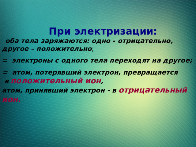  При электризации:  оба тела заряжаются: одно - отрицательно, другое – положительно ; =  электроны с одного тела переходят на другое; = атом, потерявший электрон, превращается  в положительный ион , атом, принявший электрон - в отрицательный ион.  