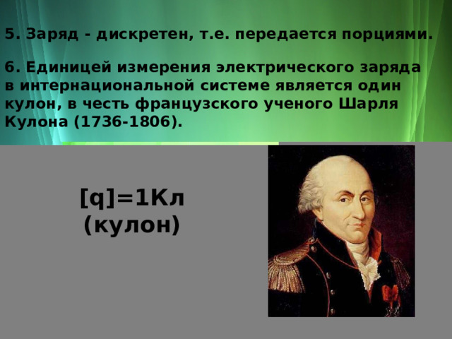 5. Заряд - дискретен, т.е. передается порциями. 6. Единицей измерения электрического заряда в интернациональной системе является один кулон, в честь французского ученого Шарля Кулона (1736-1806). [q]=1Кл (кулон) 