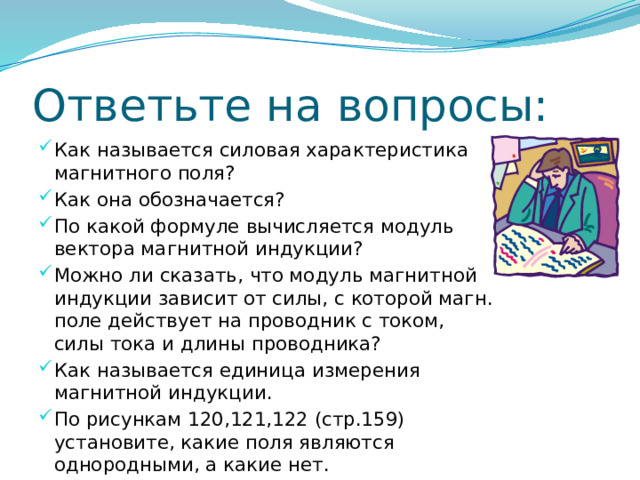 Ответьте на вопросы: Как называется силовая характеристика магнитного поля? Как она обозначается? По какой формуле вычисляется модуль вектора магнитной индукции? Можно ли сказать, что модуль магнитной индукции зависит от силы, с которой магн. поле действует на проводник с током, силы тока и длины проводника? Как называется единица измерения магнитной индукции. По рисункам 120,121,122 (стр.159) установите, какие поля являются однородными, а какие нет. 