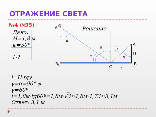 Отражение света № 4 (§55) A 1 Решение  Дано: Н=1,8 м φ=30º l -? α A α γ Н φ γ B 1 B l С l=H·tgγ γ=α=90°-φ γ=60º l=1,8м·tg60º=1,8м·√3≈1,8м·1,73≈3,1м Ответ: 3,1 м  