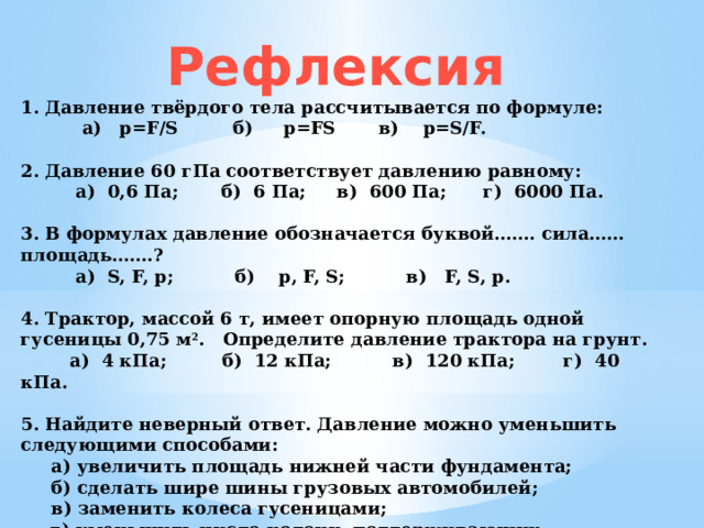 Рефлексия 1. Давление твёрдого тела рассчитывается по формуле:   а)   p=F/S         б)     p=FS       в)    p=S/F.   2. Давление 60 гПа соответствует давлению равному:           а)  0,6 Па;       б)  6 Па;     в)  600 Па;      г)  6000 Па.   3. В формулах давление обозначается буквой……. cила…… площадь…….?           а)  S, F, p;          б)    p, F, S;          в)   F, S, p.   4. Трактор, массой 6 т, имеет опорную площадь одной гусеницы 0,75 м 2 . Определите давление трактора на грунт.         а)  4 кПа;         б)  12 кПа;          в)  120 кПа;        г)  40 кПа.   5. Найдите неверный ответ. Давление можно уменьшить следующими способами:  а) увеличить площадь нижней части фундамента;  б) сделать шире шины грузовых автомобилей;  в) заменить колеса гусеницами;  г) уменьшить число колонн, поддерживающих платформу. 